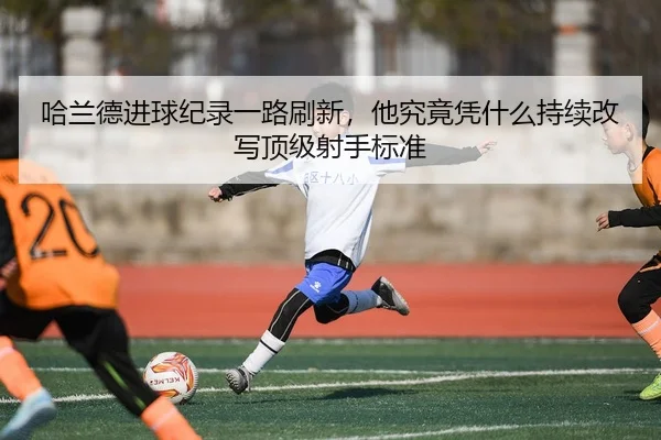 哈兰德进球纪录一路刷新，他究竟凭什么持续改写顶级射手标准