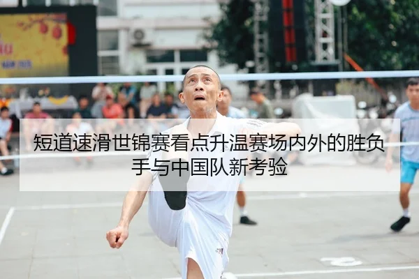 短道速滑世锦赛看点升温赛场内外的胜负手与中国队新考验