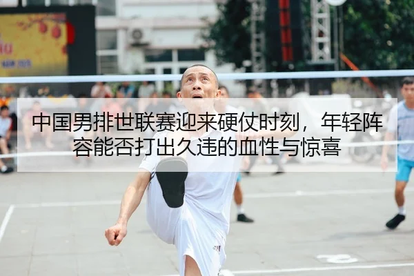 中国男排世联赛迎来硬仗时刻，年轻阵容能否打出久违的血性与惊喜