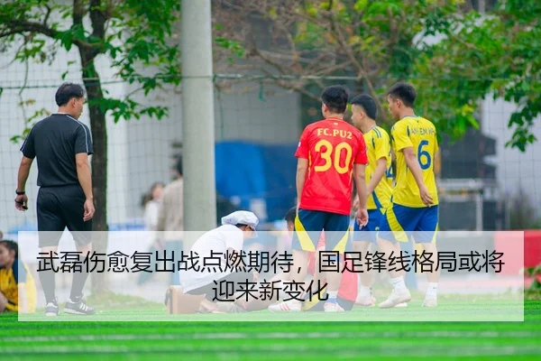 武磊伤愈复出战点燃期待，国足锋线格局或将迎来新变化