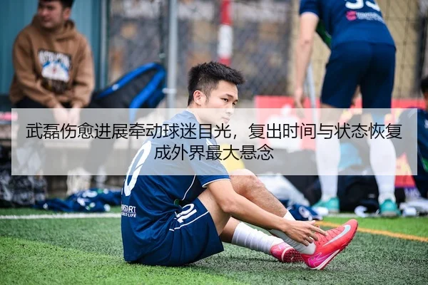 武磊伤愈进展牵动球迷目光，复出时间与状态恢复成外界最大悬念